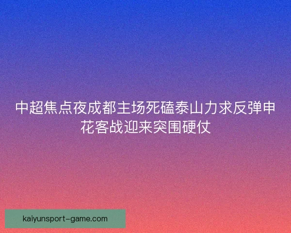 中超焦点夜成都主场死磕泰山力求反弹申花客战迎来突围硬仗