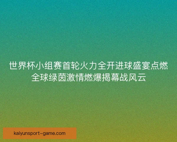 世界杯小组赛首轮火力全开进球盛宴点燃全球绿茵激情燃爆揭幕战风云