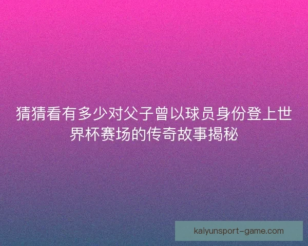 猜猜看有多少对父子曾以球员身份登上世界杯赛场的传奇故事揭秘
